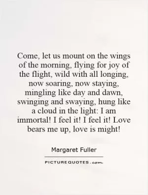 Come, let us mount on the wings of the morning, flying for joy of the flight, wild with all longing, now soaring, now staying, mingling like day and dawn, swinging and swaying, hung like a cloud in the light: I am immortal! I feel it! I feel it! Love bears me up, love is might! Picture Quote #1