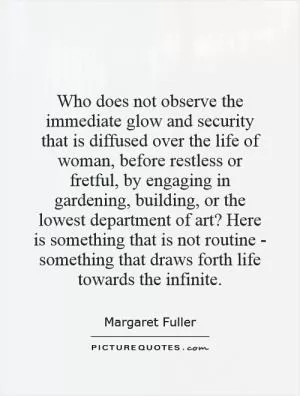 Who does not observe the immediate glow and security that is diffused over the life of woman, before restless or fretful, by engaging in gardening, building, or the lowest department of art? Here is something that is not routine - something that draws forth life towards the infinite Picture Quote #1