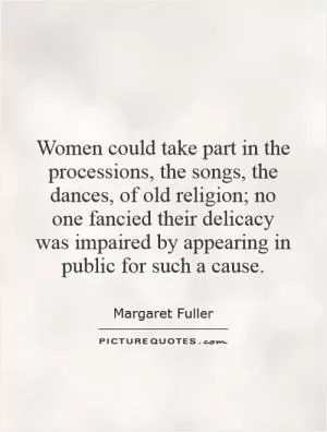 Women could take part in the processions, the songs, the dances, of old religion; no one fancied their delicacy was impaired by appearing in public for such a cause Picture Quote #1