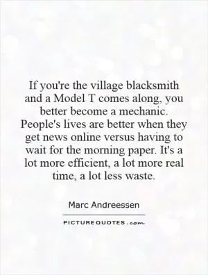 If you're the village blacksmith and a Model T comes along, you better become a mechanic. People's lives are better when they get news online versus having to wait for the morning paper. It's a lot more efficient, a lot more real time, a lot less waste Picture Quote #1