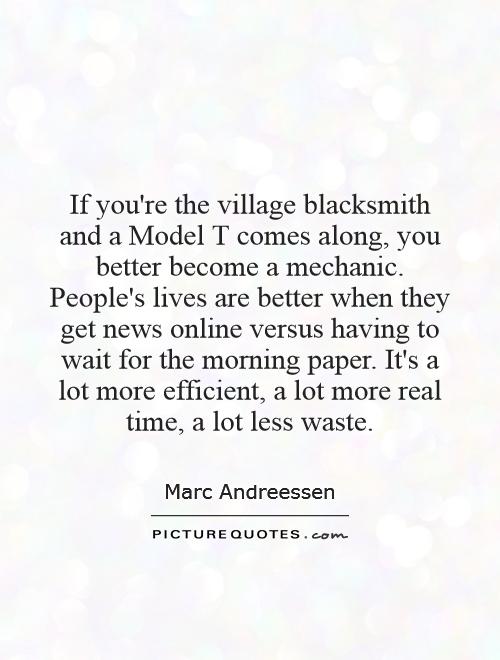 If you're the village blacksmith and a Model T comes along, you better become a mechanic. People's lives are better when they get news online versus having to wait for the morning paper. It's a lot more efficient, a lot more real time, a lot less waste Picture Quote #1