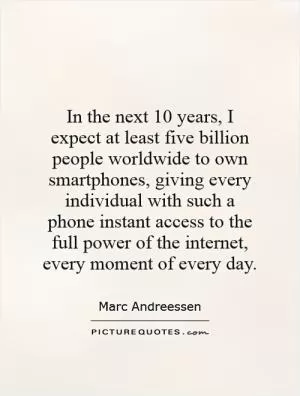 In the next 10 years, I expect at least five billion people worldwide to own smartphones, giving every individual with such a phone instant access to the full power of the internet, every moment of every day Picture Quote #1
