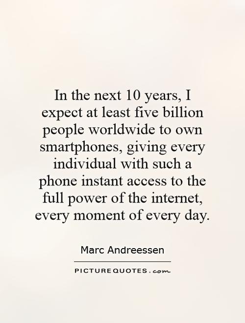 In the next 10 years, I expect at least five billion people worldwide to own smartphones, giving every individual with such a phone instant access to the full power of the internet, every moment of every day Picture Quote #1