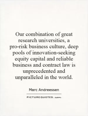 Our combination of great research universities, a pro-risk business culture, deep pools of innovation-seeking equity capital and reliable business and contract law is unprecedented and unparalleled in the world Picture Quote #1