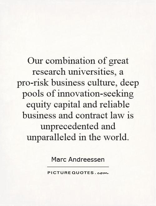 Our combination of great research universities, a pro-risk business culture, deep pools of innovation-seeking equity capital and reliable business and contract law is unprecedented and unparalleled in the world Picture Quote #1