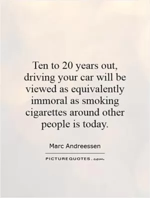 Ten to 20 years out, driving your car will be viewed as equivalently immoral as smoking cigarettes around other people is today Picture Quote #1