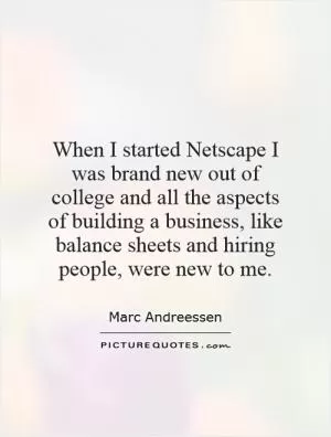 When I started Netscape I was brand new out of college and all the aspects of building a business, like balance sheets and hiring people, were new to me Picture Quote #1