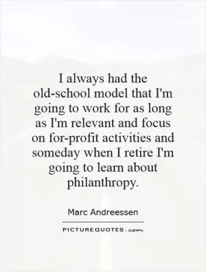I always had the old-school model that I'm going to work for as long as I'm relevant and focus on for-profit activities and someday when I retire I'm going to learn about philanthropy Picture Quote #1