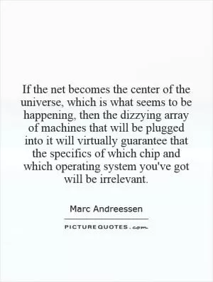 If the net becomes the center of the universe, which is what seems to be happening, then the dizzying array of machines that will be plugged into it will virtually guarantee that the specifics of which chip and which operating system you've got will be irrelevant Picture Quote #1