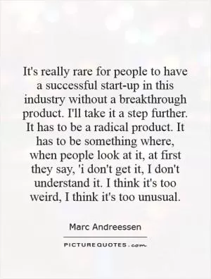 It's really rare for people to have a successful start-up in this industry without a breakthrough product. I'll take it a step further. It has to be a radical product. It has to be something where, when people look at it, at first they say, 'i don't get it, I don't understand it. I think it's too weird, I think it's too unusual Picture Quote #1
