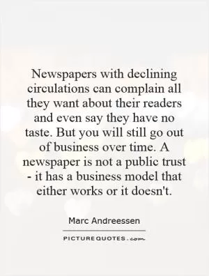 Newspapers with declining circulations can complain all they want about their readers and even say they have no taste. But you will still go out of business over time. A newspaper is not a public trust - it has a business model that either works or it doesn't Picture Quote #1