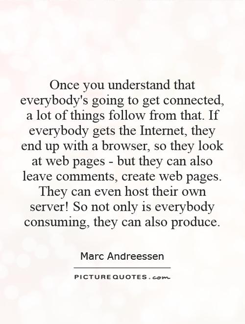 Once you understand that everybody's going to get connected, a lot of things follow from that. If everybody gets the Internet, they end up with a browser, so they look at web pages - but they can also leave comments, create web pages. They can even host their own server! So not only is everybody consuming, they can also produce Picture Quote #1