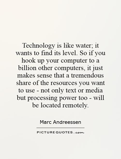 Technology is like water; it wants to find its level. So if you hook up your computer to a billion other computers, it just makes sense that a tremendous share of the resources you want to use - not only text or media but processing power too - will be located remotely Picture Quote #1