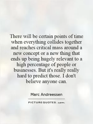 There will be certain points of time when everything collides together and reaches critical mass around a new concept or a new thing that ends up being hugely relevant to a high percentage of people or businesses. But it's really really hard to predict those. I don't believe anyone can Picture Quote #1