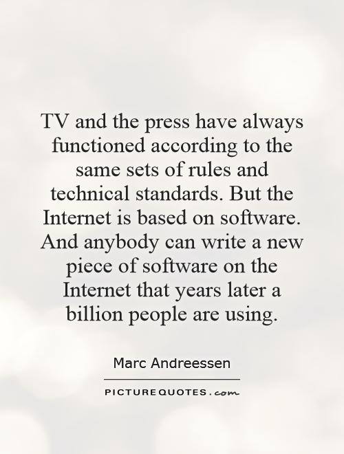 TV and the press have always functioned according to the same sets of rules and technical standards. But the Internet is based on software. And anybody can write a new piece of software on the Internet that years later a billion people are using Picture Quote #1