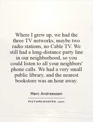 Where I grew up, we had the three TV networks, maybe two radio stations, no Cable TV. We still had a long-distance party line in our neighborhood, so you could listen to all your neighbors' phone calls. We had a very small public library, and the nearest bookstore was an hour away Picture Quote #1