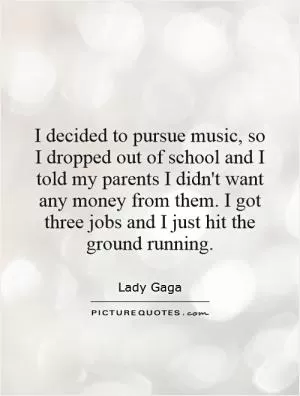I decided to pursue music, so I dropped out of school and I told my parents I didn't want any money from them. I got three jobs and I just hit the ground running Picture Quote #1