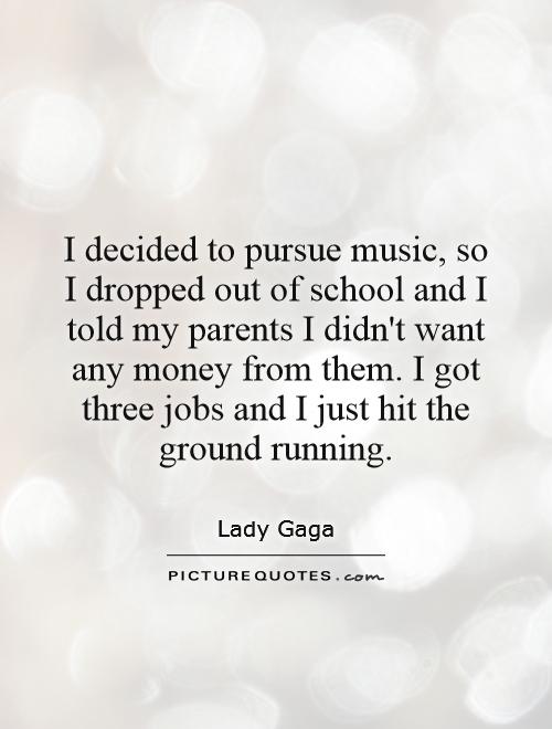 I decided to pursue music, so I dropped out of school and I told my parents I didn't want any money from them. I got three jobs and I just hit the ground running Picture Quote #1