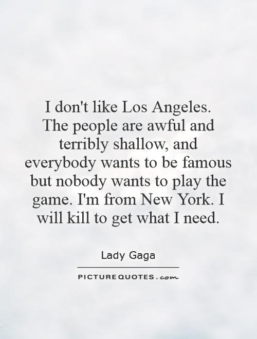 I don't like Los Angeles.  The people are awful and terribly shallow, and everybody wants to be famous but nobody wants to play the game. I'm from New York. I will kill to get what I need Picture Quote #1