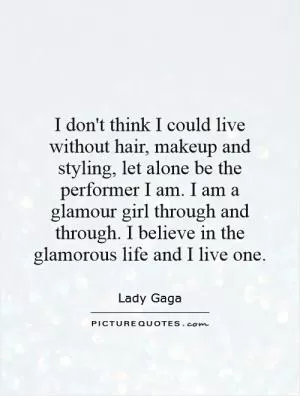 I don't think I could live without hair, makeup and styling, let alone be the performer I am. I am a glamour girl through and through. I believe in the glamorous life and I live one Picture Quote #1