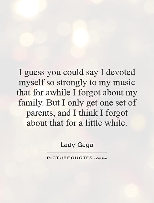 I guess you could say I devoted myself so strongly to my music that for awhile I forgot about my family. But I only get one set of parents, and I think I forgot about that for a little while Picture Quote #1