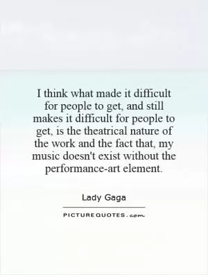 I think what made it difficult for people to get, and still makes it difficult for people to get, is the theatrical nature of the work and the fact that, my music doesn't exist without the performance-art element Picture Quote #1