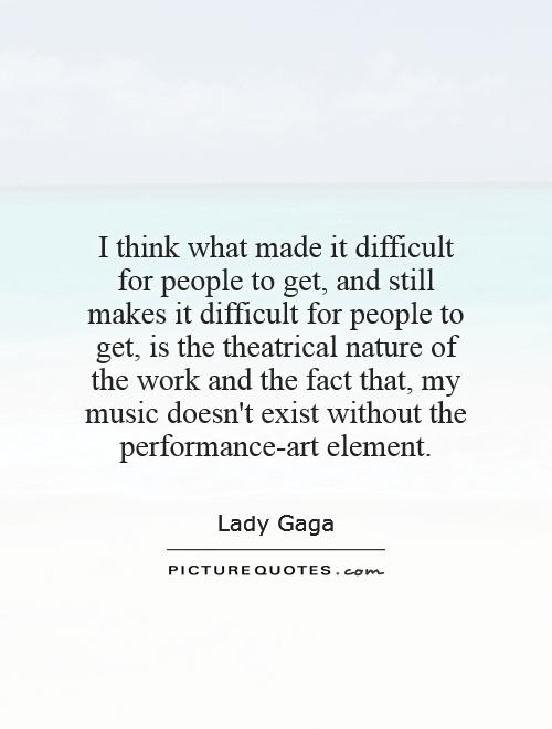 I think what made it difficult for people to get, and still makes it difficult for people to get, is the theatrical nature of the work and the fact that, my music doesn't exist without the performance-art element Picture Quote #1