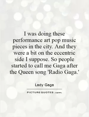 I was doing these performance art pop music pieces in the city. And they were a bit on the eccentric side I suppose. So people started to call me Gaga after the Queen song 'Radio Gaga.' Picture Quote #1