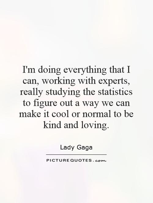 I'm doing everything that I can, working with experts, really studying the statistics to figure out a way we can make it cool or normal to be kind and loving Picture Quote #1