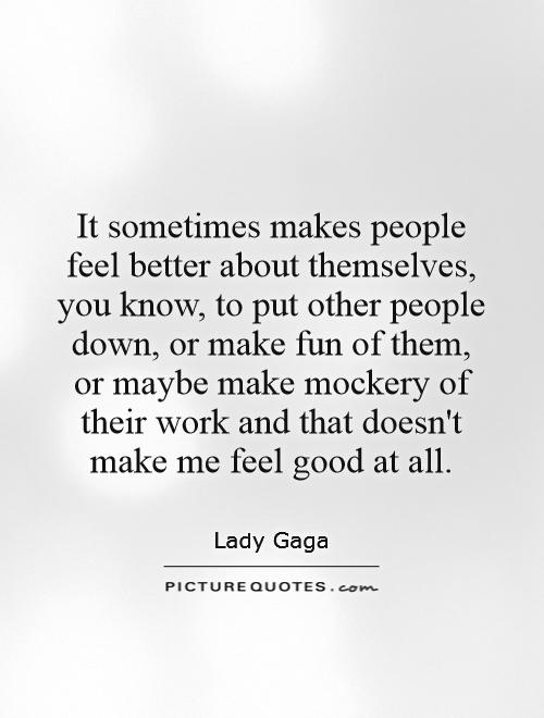 It sometimes makes people feel better about themselves, you know, to put other people down, or make fun of them, or maybe make mockery of their work and that doesn't make me feel good at all Picture Quote #1