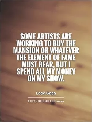 Some artists are working to buy the mansion or whatever the element of fame must bear, but I spend all my money on my show Picture Quote #1