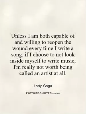 Unless I am both capable of and willing to reopen the wound every time I write a song, if I choose to not look inside myself to write music, I'm really not worth being called an artist at all Picture Quote #1