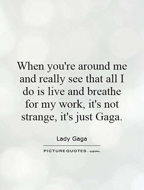 When you're around me and really see that all I do is live and breathe for my work, it's not strange, it's just Gaga Picture Quote #1