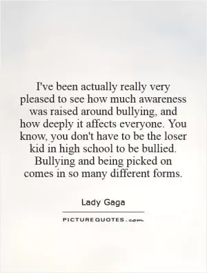 I've been actually really very pleased to see how much awareness was raised around bullying, and how deeply it affects everyone. You know, you don't have to be the loser kid in high school to be bullied. Bullying and being picked on comes in so many different forms Picture Quote #1