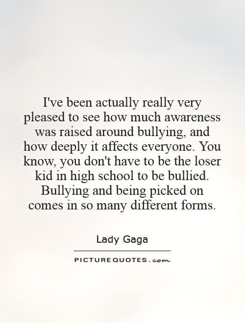 I've been actually really very pleased to see how much awareness was raised around bullying, and how deeply it affects everyone. You know, you don't have to be the loser kid in high school to be bullied. Bullying and being picked on comes in so many different forms Picture Quote #1