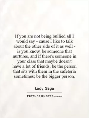 If you are not being bullied all I would say - cause I like to talk about the other side of it as well - is you know, be someone that nurtures, and if there's someone in your class that maybe doesn't have a lot of friends, be the person that sits with them in the cafeteria sometimes; be the bigger person Picture Quote #1