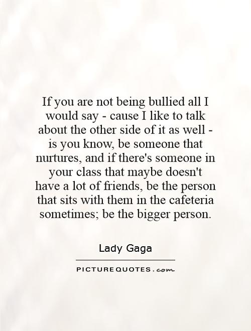 If you are not being bullied all I would say - cause I like to talk about the other side of it as well - is you know, be someone that nurtures, and if there's someone in your class that maybe doesn't have a lot of friends, be the person that sits with them in the cafeteria sometimes; be the bigger person Picture Quote #1