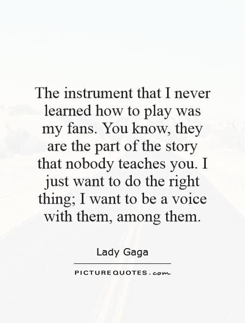 The instrument that I never learned how to play was my fans. You know, they are the part of the story that nobody teaches you. I just want to do the right thing; I want to be a voice with them, among them Picture Quote #1