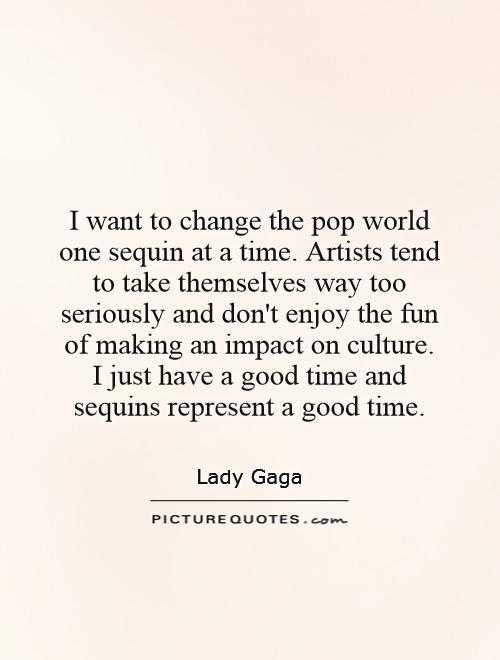 I want to change the pop world one sequin at a time. Artists tend to take themselves way too seriously and don't enjoy the fun of making an impact on culture. I just have a good time and sequins represent a good time Picture Quote #1