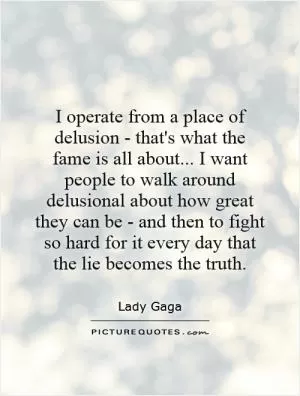 I operate from a place of delusion - that's what the fame is all about... I want people to walk around delusional about how great they can be - and then to fight so hard for it every day that the lie becomes the truth Picture Quote #1
