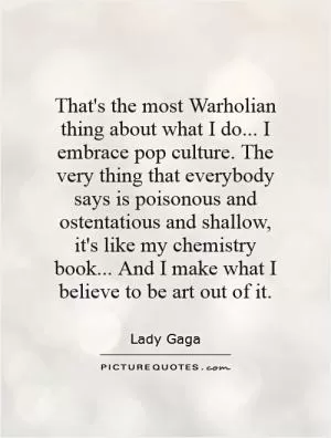 That's the most Warholian thing about what I do... I embrace pop culture. The very thing that everybody says is poisonous and ostentatious and shallow, it's like my chemistry book... And I make what I believe to be art out of it Picture Quote #1