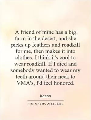 A friend of mine has a big farm in the desert, and she picks up feathers and roadkill for me, then makes it into clothes. I think it's cool to wear roadkill. If I died and somebody wanted to wear my teeth around their neck to VMA's, I'd feel honored Picture Quote #1