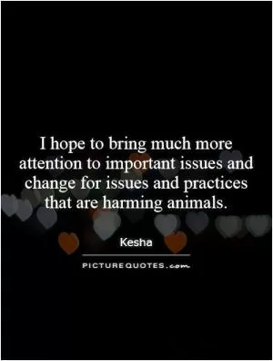 I hope to bring much more attention to important issues and change for issues and practices that are harming animals Picture Quote #1
