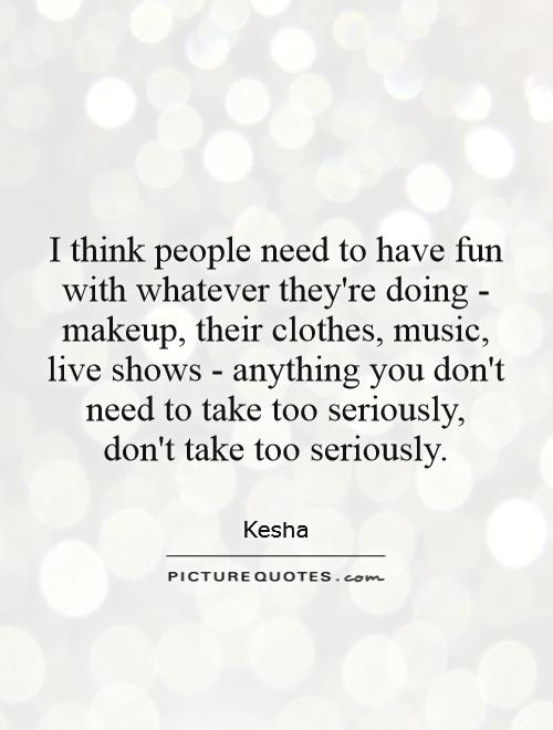 I think people need to have fun with whatever they're doing - makeup, their clothes, music, live shows - anything you don't need to take too seriously, don't take too seriously Picture Quote #1