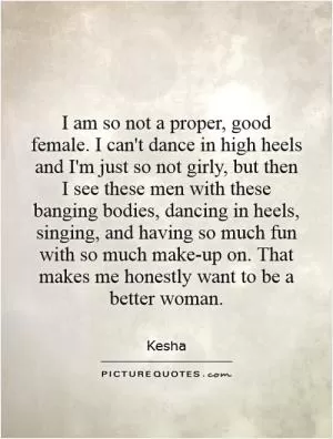 I am so not a proper, good female. I can't dance in high heels and I'm just so not girly, but then I see these men with these banging bodies, dancing in heels, singing, and having so much fun with so much make-up on. That makes me honestly want to be a better woman Picture Quote #1