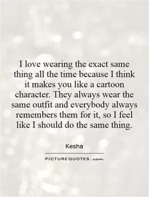 I love wearing the exact same thing all the time because I think it makes you like a cartoon character. They always wear the same outfit and everybody always remembers them for it, so I feel like I should do the same thing Picture Quote #1