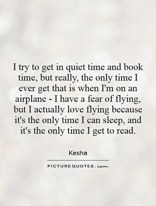 I try to get in quiet time and book time, but really, the only time I ever get that is when I'm on an airplane - I have a fear of flying, but I actually love flying because it's the only time I can sleep, and it's the only time I get to read Picture Quote #1