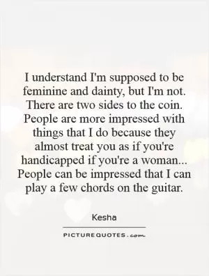 I understand I'm supposed to be feminine and dainty, but I'm not. There are two sides to the coin. People are more impressed with things that I do because they almost treat you as if you're handicapped if you're a woman... People can be impressed that I can play a few chords on the guitar Picture Quote #1