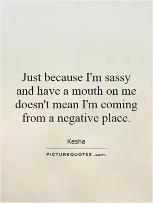 Just because I'm sassy and have a mouth on me doesn't mean I'm coming from a negative place Picture Quote #1
