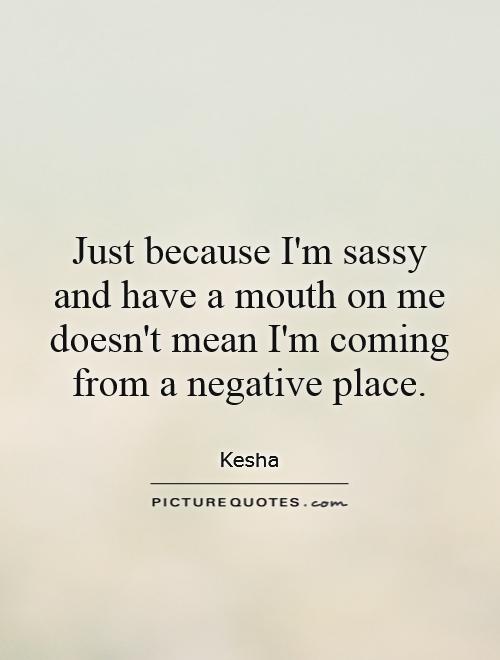 Just because I'm sassy and have a mouth on me doesn't mean I'm coming from a negative place Picture Quote #1